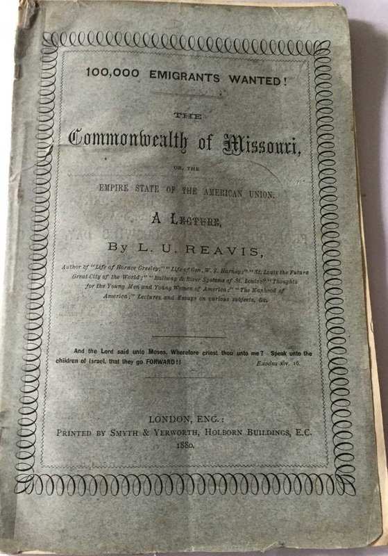 1.   100,000 emigrants wanted! : The Commonwealth of Missouri, or, the empire state of the American Union : a lecture by L.U. Reavis;-  Price $2,500 Buy Now ​     Published in  London, England : by Smyth & Yerworth, 1880. With 57 pages,  numerous illustrations within the 12 pages to the back with both ads and illustrations, In original light blue paper wraps. Title to front covers, in a decorated black border. Ad to the back covers for The Iron Mountain Route to Texas. The booklet is in fine condition with all its original pages intact, no other copy to be found on the world-wide net. Scarce/Rare. $2,500